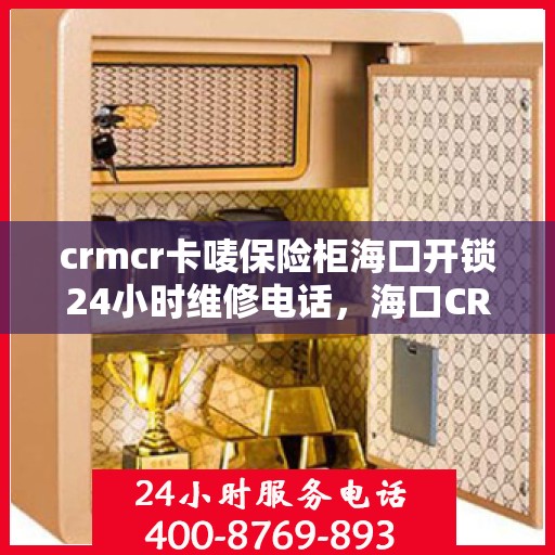 crmcr卡唛保险柜海口开锁24小时维修电话，海口CRMCR保险柜开锁维修服务热线全天候响应，专业保障您的安全锁事无忧