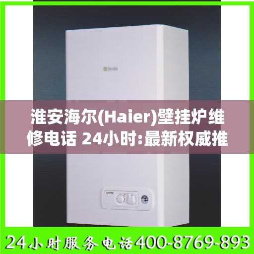 淮安海尔(Haier)壁挂炉维修电话 24小时:最新权威推荐