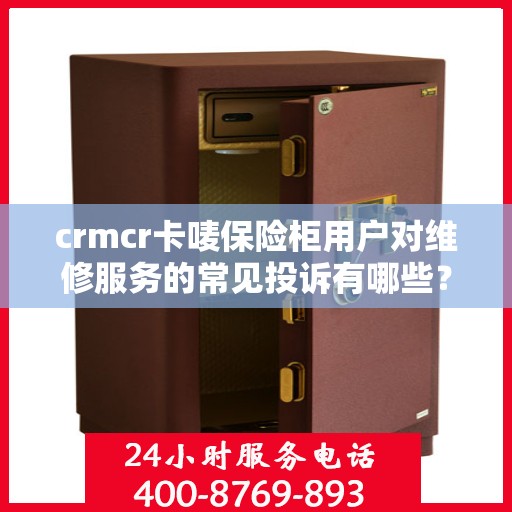 crmcr卡唛保险柜用户对维修服务的常见投诉有哪些？如何解决？，CRMCR卡唛保险柜维修服务投诉解析与解决方案指南